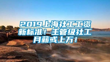 2019上海社工工资新标准！主管级社工月薪或上万！