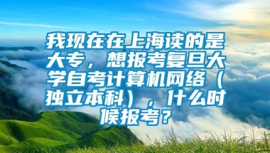 我现在在上海读的是大专，想报考复旦大学自考计算机网络（独立本科），什么时候报考？