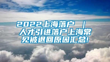 2022上海落户 ｜ 人才引进落户上海常见被退回原因汇总!