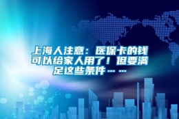 上海人注意：医保卡的钱可以给家人用了！但要满足这些条件……