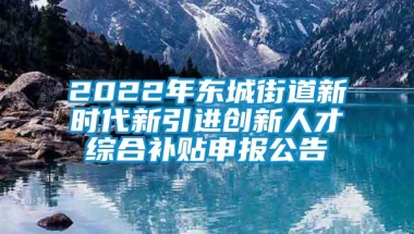 2022年东城街道新时代新引进创新人才综合补贴申报公告