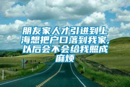 朋友家人才引进到上海想把户口落到我家,以后会不会给我照成麻烦