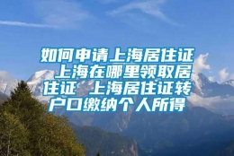 如何申请上海居住证 上海在哪里领取居住证 上海居住证转户口缴纳个人所得