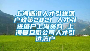 上海临港人才引进落户政策2021 人才引进落户上海资料 上海复旦微公司人才引进落户