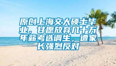 原创上海交大硕士毕业，甘愿放弃几十万年薪考选调生，遭家长强烈反对