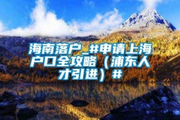 海南落户_#申请上海户口全攻略（浦东人才引进）#