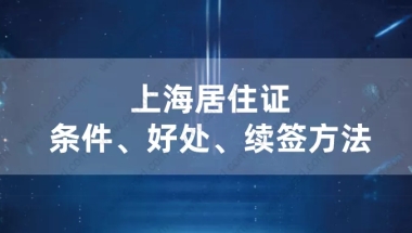 2021年办上海居住证的条件及好处,上海居住证续签方法介绍！