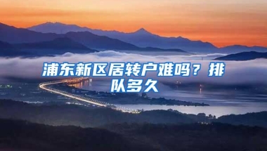 浦东新区居转户难吗？排队多久