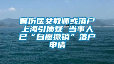 曾伤医女教师或落户上海引质疑 当事人已“自愿撤销”落户申请