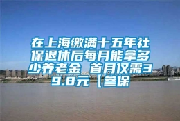 在上海缴满十五年社保退休后每月能拿多少养老金 首月仅需39.8元【参保