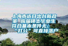 上海市近日出台新政策 应届硕士毕业生符合基本条件无需“打分”可直接落户