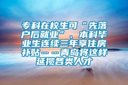 专科在校生可“先落户后就业”、本科毕业生连续三年享住房补贴……青岛将这样延揽各类人才