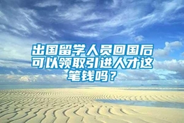 出国留学人员回国后可以领取引进人才这笔钱吗？