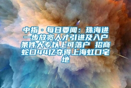 中指·每日要闻：珠海进一步放宽人才引进及入户条件大专以上可落户 招商蛇口44亿夺得上海虹口宅地