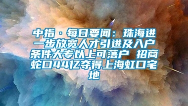 中指·每日要闻：珠海进一步放宽人才引进及入户条件大专以上可落户 招商蛇口44亿夺得上海虹口宅地