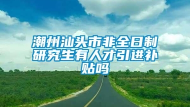 潮州汕头市非全日制研究生有人才引进补贴吗