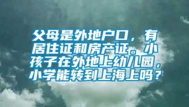 父母是外地户口，有居住证和房产证。小孩子在外地上幼儿园，小学能转到上海上吗？