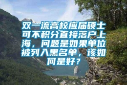 双一流高校应届硕士可不积分直接落户上海，问题是如果单位被列入黑名单，该如何是好？