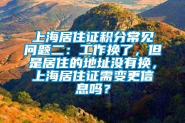 上海居住证积分常见问题二：工作换了，但是居住的地址没有换，上海居住证需变更信息吗？