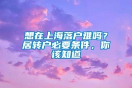 想在上海落户难吗？居转户必要条件，你该知道