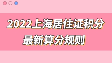 2022上海市居住证积分管理信息系统，最新积分算分规则来了，快来测分