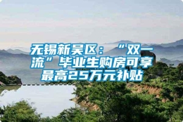 无锡新吴区：“双一流”毕业生购房可享最高25万元补贴