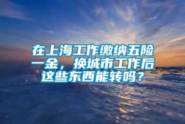 在上海工作缴纳五险一金，换城市工作后这些东西能转吗？