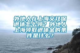 外地人在上海交社保退休怎么领？外地人上海领取退休金的条件是什么？