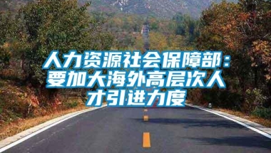 人力资源社会保障部：要加大海外高层次人才引进力度