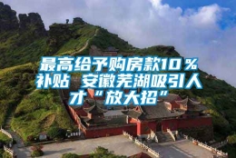 最高给予购房款10％补贴 安徽芜湖吸引人才“放大招”