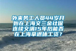 外来务工人员44岁开始在上海交三金社保连续交满15年后能否在上海拿退休工资？