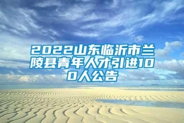 2022山东临沂市兰陵县青年人才引进100人公告