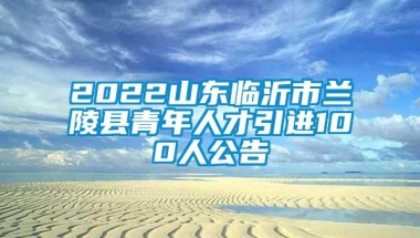 2022山东临沂市兰陵县青年人才引进100人公告