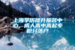 上海学历提升报名中心，成人高中高起专积分落户