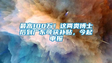 最高100万！这两类博士后到广东可获补贴，今起申报