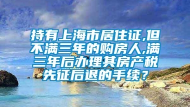 持有上海市居住证,但不满三年的购房人,满三年后办理其房产税先征后退的手续？