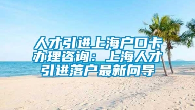 人才引进上海户口卡办理咨询：上海人才引进落户最新向导