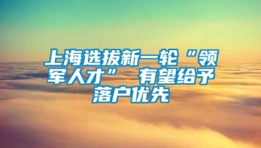 上海选拔新一轮“领军人才” 有望给予落户优先