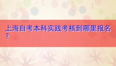 上海自考本科实践考核到哪里报名？