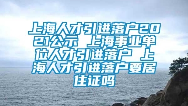 上海人才引进落户2021公示 上海事业单位人才引进落户 上海人才引进落户要居住证吗