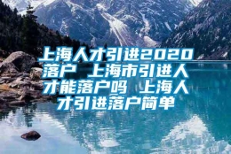 上海人才引进2020落户 上海市引进人才能落户吗 上海人才引进落户简单