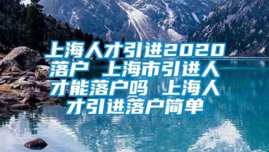 上海人才引进2020落户 上海市引进人才能落户吗 上海人才引进落户简单