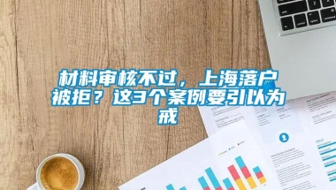 材料审核不过，上海落户被拒？这3个案例要引以为戒