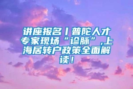 讲座报名丨普陀人才专家现场“诊脉”,上海居转户政策全面解读！