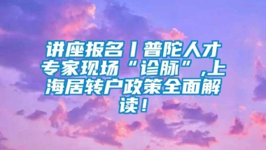 讲座报名丨普陀人才专家现场“诊脉”,上海居转户政策全面解读！