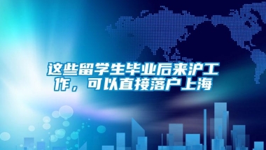 这些留学生毕业后来沪工作，可以直接落户上海