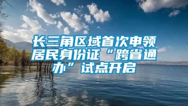 长三角区域首次申领居民身份证“跨省通办”试点开启