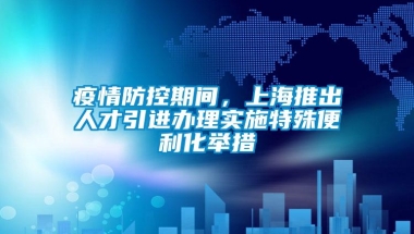 疫情防控期间，上海推出人才引进办理实施特殊便利化举措