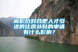 离职后对合肥人才引进的住房补贴的申请有什么影响？