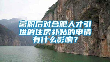 离职后对合肥人才引进的住房补贴的申请有什么影响？